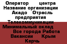 Оператор Call-центра › Название организации ­ Акадо › Отрасль предприятия ­ Телекоммуникации › Минимальный оклад ­ 30 000 - Все города Работа » Вакансии   . Крым,Керчь